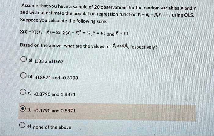 Assume that you have a sample of 20 observations for the random variables X and Y and wish to estimate the population regression function Yi = β0 + β1 Xi + ui, using OLS. Suppose you calculate the following sums: ∑(Yi - Y̅)(Xi - X̅) = 55, ∑(Xi - X̅)^2 = 62, Y̅ = 4.5 and X̅ = 5.5 Based on the above, what are the values for β0 and β1, respectively?
a) 1.83 and 0.67
b) -0.8871 and -0.3790
c) -0.3790 and 1.8871
d) -0.3790 and 0.8871
e) none of the above