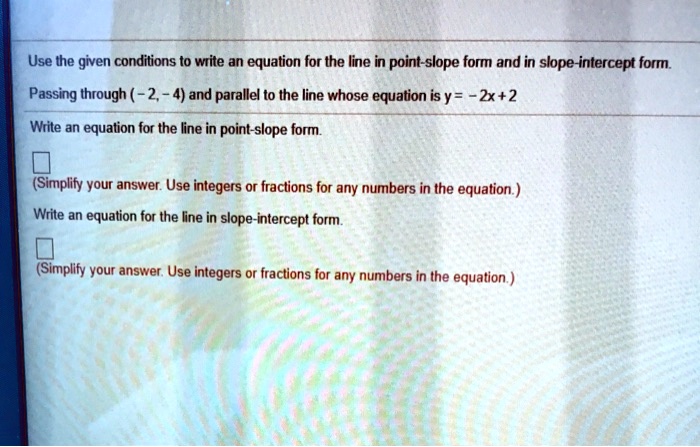 Use the given conditions to write an equation for the line in point-slope form and in slope-intercept form.
Passing through ( -2, -4) and parallel to the line whose equation is y = -2x+2
Write an equation for the line in point-slope form.
(Simplify your answer. Use integers or fractions for any numbers in the equation.)
Write an equation for the line in slope-intercept form.
(Simplify your answer. Use integers or fractions for any numbers in the equation.)