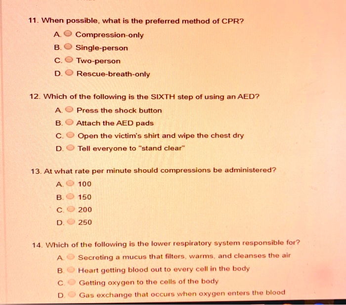 11. When possible, what is the preferred method of CPR? A. Compression-only B. Single-person C. Two-person D. Rescue-breath-only 12. Which of the following is the SIXTH step of using an AED? A. Press the shock button B. Attach the AED pads C. Open the victim's shirt and wipe the chest dry D. Tell everyone to "stand clear" 13. At what rate per minute should compressions be administered? A. 100 B. 150 C. 200 D. 250 14. Which of the following is the lower respiratory system responsible for? A. Secreting a mucus that filters, warms, and cleanses the air B. Heart getting blood out to every cell in the body C. Getting oxygen to the cells of the body D. Gas exchange that occurs when oxygen enters the blood