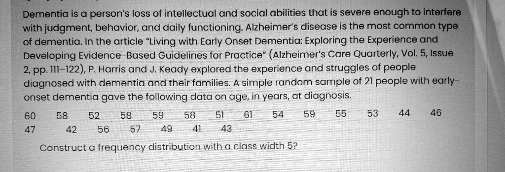 Dementia is a person's loss of intellectual and social abilities that is severe enough to interfere with judgment, behavior, and daily functioning. Alzheimer's disease is the most common type of dementia. In the article "Living with Early Onset Dementia: Exploring the Experience and Developing Evidence-Based Guidelines for Practice" (Alzheimer's Care Quarterly, Vol. 5, Issue 2, pp. 111-122), P. Harris and J. Keady explored the experience and struggles of people diagnosed with dementia and their families. A simple random sample of 21 people with early-onset dementia gave the following data on age, in years, at diagnosis.

60 58 52 58 59 58 51 61 54 59 55 53 44 46
47 42 56 57 49 41 43

Construct a frequency distribution with a class width 5?