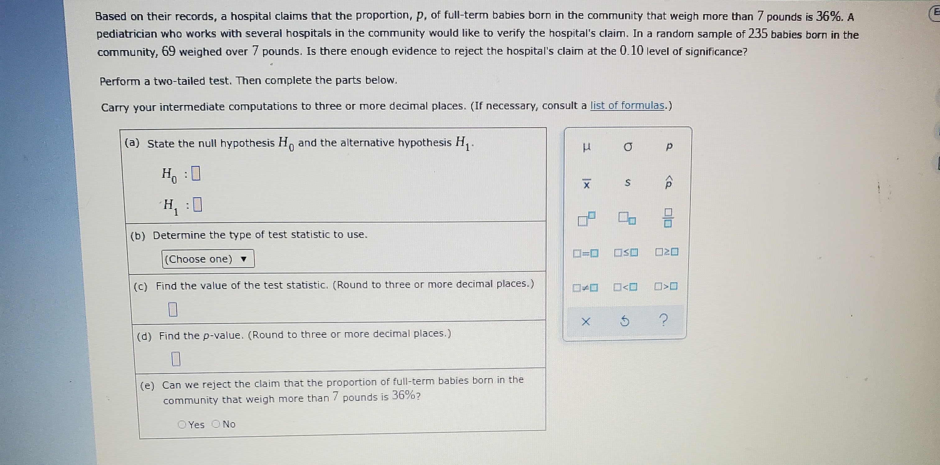 Based on their records, a hospital claims that the proportion, p, of full-term babies born in the community that weigh more than 7 pounds is 36%. A pediatrician who works with several hospitals in the community would like to verify the hospital's claim. In a random sample of 235 babies born in the community, 69 weighed over 7 pounds. Is there enough evidence to reject the hospital's claim at the 0.10 level of significance?
Perform a two-tailed test. Then complete the parts below.
Carry your intermediate computations to three or more decimal places. (If necessary, consult a list of formulas.)
(a) State the null hypothesis H0 and the alternative hypothesis H1.
H0: 
H1: 
(b) Determine the type of test statistic to use.
(Choose one)
(c) Find the value of the test statistic. (Round to three or more decimal places.)
(d) Find the p-value. (Round to three or more decimal places.)
(e) Can we reject the claim that the proportion of full-term babies born in the community that weigh more than 7 pounds is 36%?
Yes No