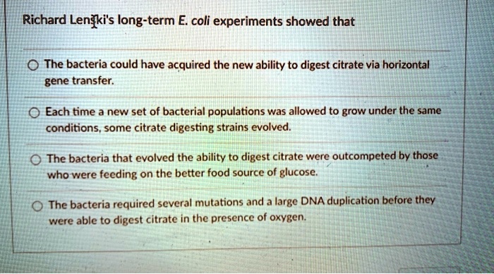 Richard Lenski's long-term E. coli experiments showed that

- The bacteria could have acquired the new ability to digest citrate via horizontal gene transfer.
- Each time a new set of bacterial populations was allowed to grow under the same conditions, some citrate digesting strains evolved.
- The bacteria that evolved the ability to digest citrate were outcompeted by those who were feeding on the better food source of glucose.
- The bacteria required several mutations and a large DNA duplication before they were able to digest citrate in the presence of oxygen.