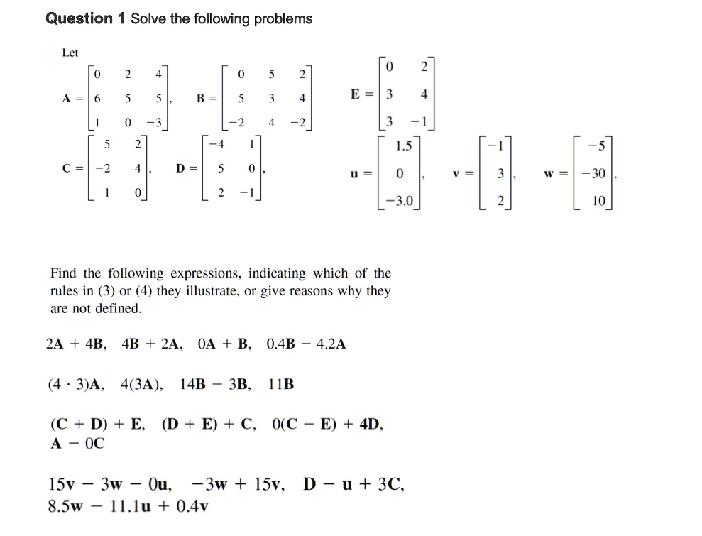 Question 1 Solve the following problems

Let

A = [0 2 4; 6 5 5; 1 0 -3], B = [0 5 2; 5 3 4; -2 4 -2], E = [0 2; 3 4; 3 -1]
C = [5 2; -2 4; 1 0], D = [-4 1; 5 0; 2 -1]
u = [1.5; 0; -3.0], v = [-1; 3; 2], w = [-5; -30; 10]

Find the following expressions, indicating which of the rules in (3) or (4) they illustrate, or give reasons why they are not defined.

2A + 4B, 4B + 2A, 0A + B, 0.4B – 4.2A
(4 ? 3)A, 4(3A), 14B – 3B, 11B
(C + D) + E, (D + E) + C, 0(C – E) + 4D, A – 0C
15v – 3w – 0u, –3w + 15v, D – u + 3C, 8.5w – 11.1u + 0.4v