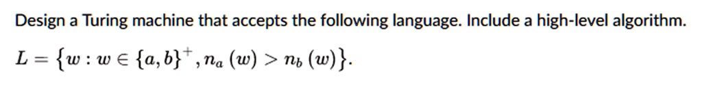 Design a Turing machine that accepts the following language. Include a high-level algorithm.
L = w : w in a,b^+, na(w) > nb(w).