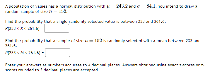 A population of values has a normal distribution with ( mu=243.2 ) and ( sigma=84.1 ). You intend to draw a random sample of size ( n=152 ).

Find the probability that a single randomly selected value is between 233 and 261.6.
[
P(233<X<261.6)=
]

Find the probability that a sample of size ( n=152 ) is randomly selected with a mean between 233 and 261.6.
[
P(233<M<261.6)=
]

Enter your answers as numbers accurate to 4 decimal places. Answers obtained using exact ( z )-scores or ( z ) scores rounded to 3 decimal places are accepted.