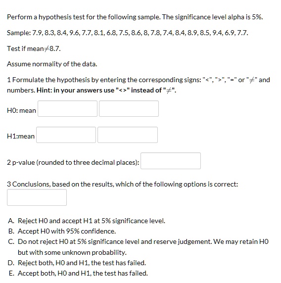 Perform a hypothesis test for the following sample. The significance level alpha is 5%.
Sample: 7.9, 8.3, 8.4, 9.6, 7.7, 8.1, 6.8, 7.5, 8.6, 8, 7.8, 7.4, 8.4, 8.9, 8.5, 9.4, 6.9, 7.7.
Test if mean ? 8.7.
Assume normality of the data.
1 Formulate the hypothesis by entering the corresponding signs: "<", ">", "=" or "?" and
numbers. Hint: in your answers use "<>" instead of "?".
H0: mean
H1:mean
2 p-value (rounded to three decimal places):
3 Conclusions, based on the results, which of the following options is correct:
A. Reject H0 and accept H1 at 5% significance level.
B. Accept H0 with 95% confidence.
C. Do not reject H0 at 5% significance level and reserve judgement. We may retain H0
but with some unknown probability.
D. Reject both, H0 and H1, the test has failed.
E. Accept both, H0 and H1, the test has failed.