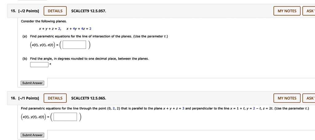 15. [-/2 Points] DETAILS SCALCET9 12.5.057.
Consider the following planes.
x + y + z = 2, x + 4y + 4z = 2
(a) Find parametric equations for the line of intersection of the planes. (Use the parameter t.)
(x(t), y(t), z(t)) = (
(b) Find the angle, in degrees rounded to one decimal place, between the planes.
Submit Answer
16. [-/1 Points] DETAILS SCALCET9 12.5.065.
Find parametric equations for the line through the point (0, 2, 2) that is parallel to the plane x + y + z = 3 and perpendicular to the line x = 1 + t, y = 2 - t, z = 2t. (Use the parameter t.)
(x(t), y(t), z(t)) = (
Submit Answer
