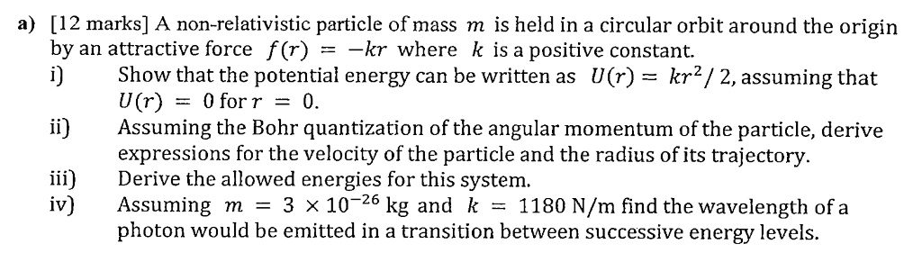 a) [12 marks] A non-relativistic particle of mass m is held in a circular orbit around the origin by an attractive force f(r) = -kr where k is a positive constant. i) Show that the potential energy can be written as U(r) = kr^2 / 2, assuming that U(r) = 0 for r = 0. ii) Assuming the Bohr quantization of the angular momentum of the particle, derive expressions for the velocity of the particle and the radius of its trajectory. iii) Derive the allowed energies for this system. iv) Assuming m = 3 x 10^-26 kg and k = 1180 N/m find the wavelength of a photon would be emitted in a transition between successive energy levels.