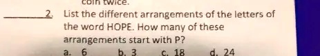 coin twice.
2. List the different arrangements of the letters of
the word HOPE. How many of these
arrangements start with P?
a. 6
b. 3
c. 18
d. 24