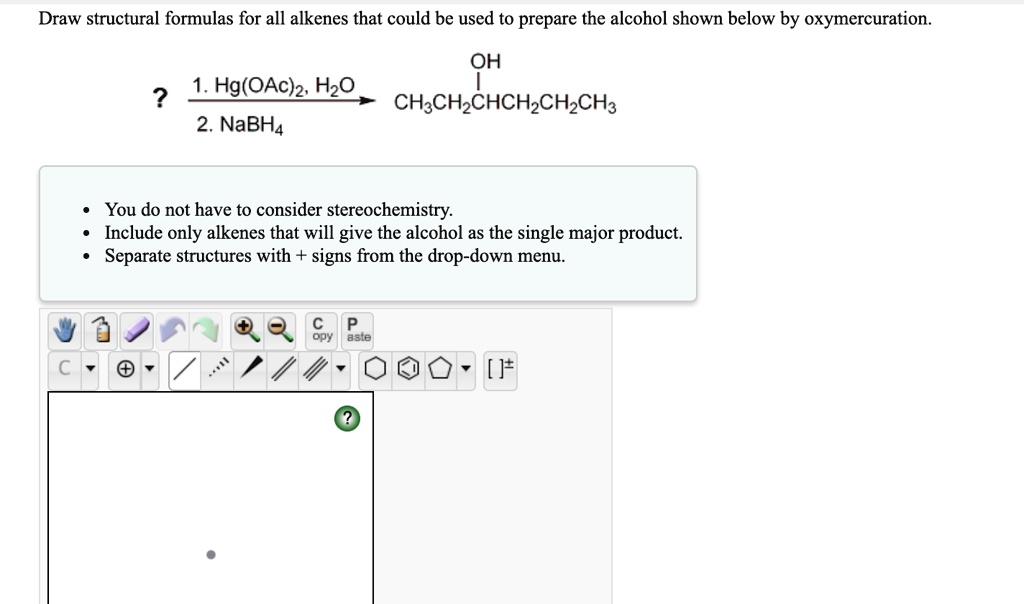 Draw structural formulas for all alkenes that could be used to prepare the alcohol shown below by oxymercuration.
? 1. Hg(OAc)2, H2O / 2. NaBH4 -> CH3CH2CH(OH)CH2CH2CH3
- You do not have to consider stereochemistry.
- Include only alkenes that will give the alcohol as the single major product.
- Separate structures with + signs from the drop-down menu.