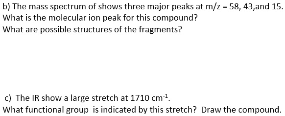 b) The mass spectrum of shows three major peaks at m/z = 58, 43,and 15.
What is the molecular ion peak for this compound?
What are possible structures of the fragments?

c) The IR show a large stretch at 1710 cm^-1.
What functional group is indicated by this stretch? Draw the compound.