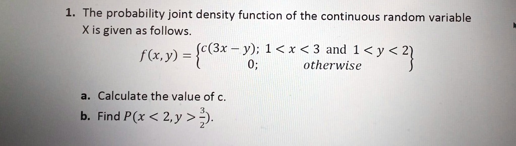 1. The probability joint density function of the continuous random variable
X is given as follows.
(f(x, y) = egincases c(3x - y);     1 < x < 3 	ext and  1 < y < 2  0;     	extotherwise endcases)
a. Calculate the value of c.
b. Find (P(x < 2, y > frac32)).