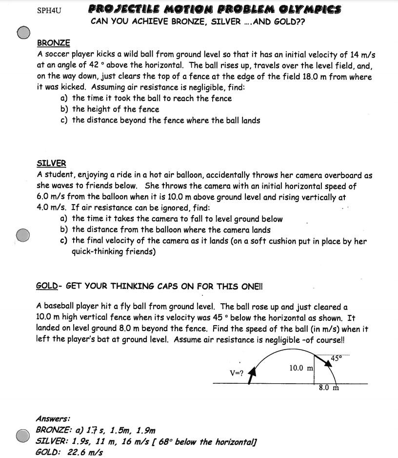 SPH4U PROJECTILE MOTION PROBLEM OLYMPICS
CAN YOU ACHIEVE BRONZE, SILVER ....AND GOLD??

BRONZE
A soccer player kicks a wild ball from ground level so that it has an initial velocity of 14 m/s at an angle of 42 ° above the horizontal. The ball rises up, travels over the level field, and, on the way down, just clears the top of a fence at the edge of the field 18.0 m from where it was kicked. Assuming air resistance is negligible, find:
a) the time it took the ball to reach the fence
b) the height of the fence
c) the distance beyond the fence where the ball lands

SILVER
A student, enjoying a ride in a hot air balloon, accidentally throws her camera overboard as she waves to friends below. She throws the camera with an initial horizontal speed of 6.0 m/s from the balloon when it is 10.0 m above ground level and rising vertically at 4.0 m/s. If air resistance can be ignored, find:
a) the time it takes the camera to fall to level ground below
b) the distance from the balloon where the camera lands
c) the final velocity of the camera as it lands (on a soft cushion put in place by her quick-thinking friends)

GOLD- GET YOUR THINKING CAPS ON FOR THIS ONE!!
A baseball player hit a fly ball from ground level. The ball rose up and just cleared a 10.0 m high vertical fence when its velocity was 45 ° below the horizontal as shown. It landed on level ground 8.0 m beyond the fence. Find the speed of the ball (in m/s) when it left the player's bat at ground level. Assume air resistance is negligible -of course!!

Answers:
BRONZE: a) 1.7 s, 1.5m, 1.9m
SILVER: 1.9s, 11 m, 16 m/s [ 68° below the horizontal]
GOLD: 22.6 m/s