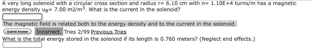 A very long solenoid with a circular cross section and radius r= 6.10 cm with n= 1.10E+4 turns/m has a magnetic energy density uB= 7.00 mJ/m^3. What is the current in the solenoid?
The magnetic field is related both to the energy density and to the current in the solenoid.
What is the total energy stored in the solenoid if its length is 0.760 meters? (Neglect end effects.)