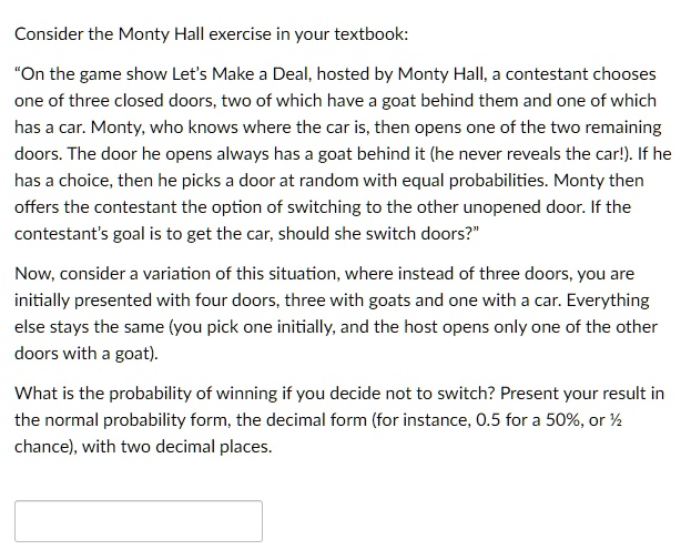 Consider the Monty Hall exercise in your textbook:

“On the game show Let’s Make a Deal, hosted by Monty Hall, a contestant chooses one of three closed doors, two of which have a goat behind them and one of which has a car. Monty, who knows where the car is, then opens one of the two remaining doors. The door he opens always has a goat behind it (he never reveals the car!). If he has a choice, then he picks a door at random with equal probabilities. Monty then offers the contestant the option of switching to the other unopened door. If the contestant’s goal is to get the car, should she switch doors?”

Now, consider a variation of this situation, where instead of three doors, you are initially presented with four doors, three with goats and one with a car. Everything else stays the same (you pick one initially, and the host opens only one of the other doors with a goat).

What is the probability of winning if you decide not to switch? Present your result in the normal probability form, the decimal form (for instance, 0.5 for a 50%, or ½ chance), with two decimal places.