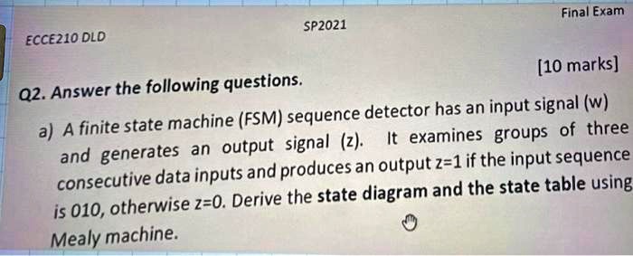 ECCE210 DLD
SP2021
Final Exam
Q2. Answer the following questions.
[10 marks]
a) A finite state machine (FSM) sequence detector has an input signal (w)
and generates an output signal (z). It examines groups of three
consecutive data inputs and produces an output z=1 if the input sequence
is 010, otherwise z=0. Derive the state diagram and the state table using
Mealy machine.