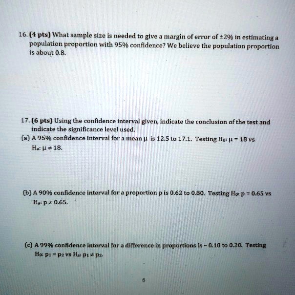 16. (4 pts) What sample size is needed to give a margin of error of ±2% in estimating a population proportion with 95% confidence? We believe the population proportion is about 0.8.

17. (6 pts) Using the confidence interval given, indicate the conclusion of the test and indicate the significance level used.
(a) A 95% confidence interval for a mean ? is 12.5 to 17.1. Testing H0: ? = 18 vs Ha: ? ? 18.

(b) A 90% confidence interval for a proportion p is 0.62 to 0.80. Testing H0: p = 0.65 vs Ha: p ? 0.65.

(c) A 99% confidence interval for a difference in proportions is - 0.10 to 0.20. Testing H0: p1 = p2 vs Ha: p1 ? p2.