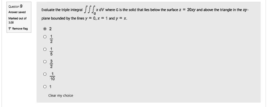 Evaluate the triple integral ?G x dV where G is the solid that lies below the surface z = 20xy and above the triangle in the xy-plane bounded by the lines y = 0, x = 1 and y = x.

2
1/2
1/5
3/2
1/10
1
