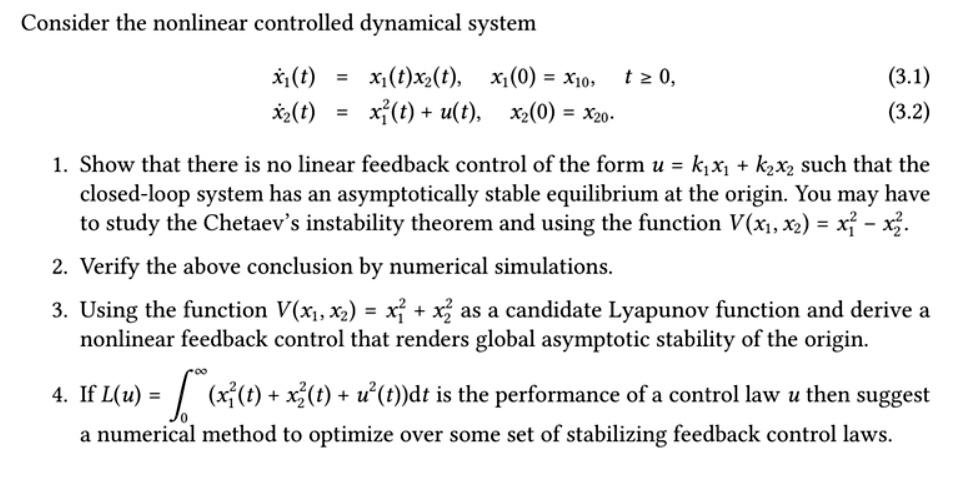 Consider the nonlinear controlled dynamical system

dotx1(t) = x1(t)x2(t), x1(0) = x10, t ge 0, (3.1)
dotx2(t) = x1^2(t) + u(t), x2(0) = x20. (3.2)

1. Show that there is no linear feedback control of the form u = k1x1 + k2x2 such that the closed-loop system has an asymptotically stable equilibrium at the origin. You may have to study the Chetaev's instability theorem and using the function V(x1, x2) = x1^2 - x2^2.
2. Verify the above conclusion by numerical simulations.
3. Using the function V(x1, x2) = x1^2 + x2^2 as a candidate Lyapunov function and derive a nonlinear feedback control that renders global asymptotic stability of the origin.
4. If L(u) = int0^infty (x1^2(t) + x2^2(t) + u^2(t))dt is the performance of a control law u then suggest a numerical method to optimize over some set of stabilizing feedback control laws.