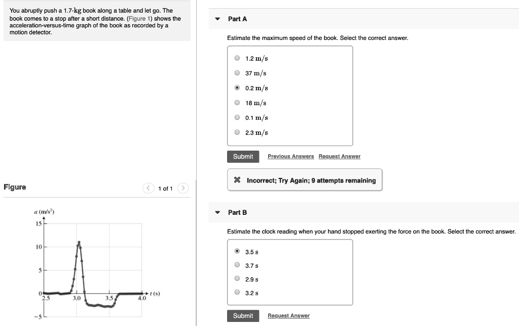 You abruptly push a 1.7-kg book along a table and let go. The book comes to a stop after a short distance. (Figure 1) shows the acceleration-versus-time graph of the book as recorded by a motion detector.
Part A
Estimate the maximum speed of the book. Select the correct answer.
1.2 m/s
37 m/s
0.2 m/s
18 m/s
0.1 m/s
2.3 m/s
Part B
Estimate the clock reading when your hand stopped exerting the force on the book. Select the correct answer.
3.5 s
3.7 s
2.9 s
3.2 s
