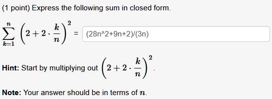 Express the following sum in closed form.

?k=1^n (2 + 2 · k/n)^2 = (28n^2+9n+2)/(3n)

Hint: Start by multiplying out (2 + 2 · k/n)^2.

Note: Your answer should be in terms of n.