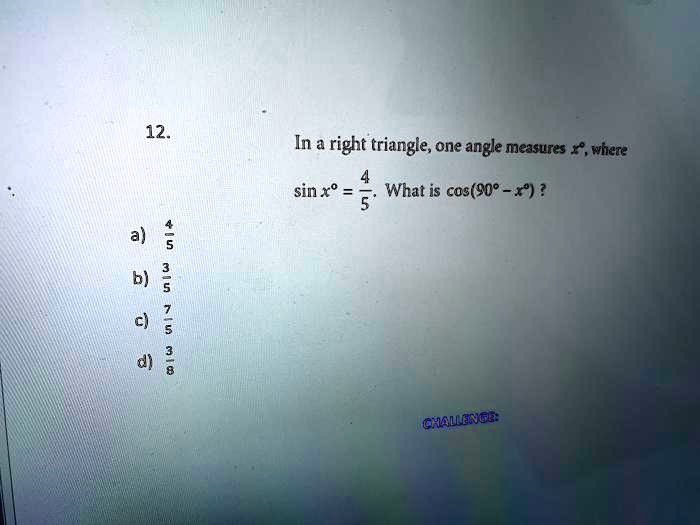 In a right triangle, one angle measures x°, where
sin x° = 4/5. What is cos(90° - x°) ?
a) 4/5
b) 3/5
c) 7/5
d) 3/8