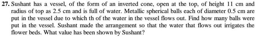27. Sushant has a vessel, of the form of an inverted cone, open at the top, of height 11 cm and radius of top as 2.5 cm and is full of water. Metallic spherical balls each of diameter 0.5 cm are put in the vessel due to which th of the water in the vessel flows out. Find how many balls were put in the vessel. Sushant made the arrangement so that the water that flows out irrigates the flower beds. What value has been shown by Sushant?