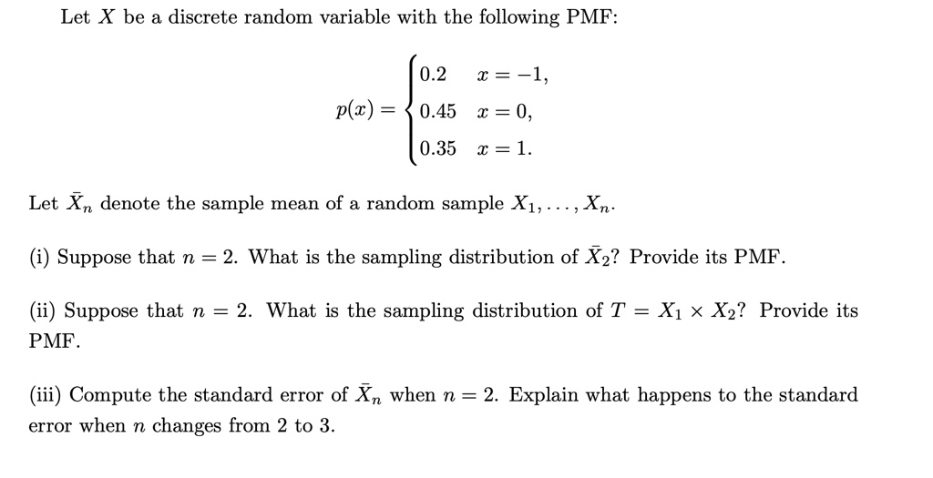 Let X be a discrete random variable with the following PMF:
p(x) = 
0.2 x = -1,
0.45 x = 0,
0.35 x = 1.
Let X?n denote the sample mean of a random sample X1, . . . , Xn.
(i) Suppose that n = 2. What is the sampling distribution of X?2? Provide its PMF.
(ii) Suppose that n = 2. What is the sampling distribution of T = X1 % X2? Provide its PMF.
(iii) Compute the standard error of X?n when n = 2. Explain what happens to the standard error when n changes from 2 to 3.