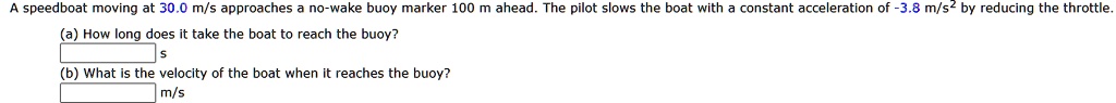 A speedboat moving at 30.0 m/s approaches a no-wake buoy marker 100 m ahead. The pilot slows the boat with a constant acceleration of -3.8 m/s^2 by reducing the throttle.
(a) How long does it take the boat to reach the buoy?
s
(b) What is the velocity of the boat when it reaches the buoy?
m/s