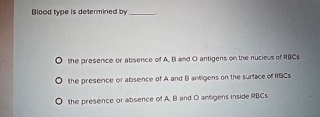 Blood type is determined by
the presence or absence of A, B and O antigens on the nucleus of RBCs
the presence or absence of A and B antigens on the surface of RBCs
the presence or absence of A, B and O antigens inside RBCs