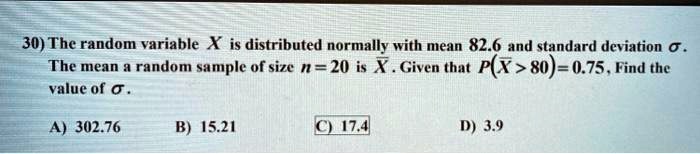 30) The random variable X is distributed normally with mean 82.6 and standard deviation sigma.
The mean a random sample of size n = 20 is arX. Given that P(arX > 80) = 0.75, Find the
value of sigma.
A) 302.76
B) 15.21
C) 17.4
D) 3.9