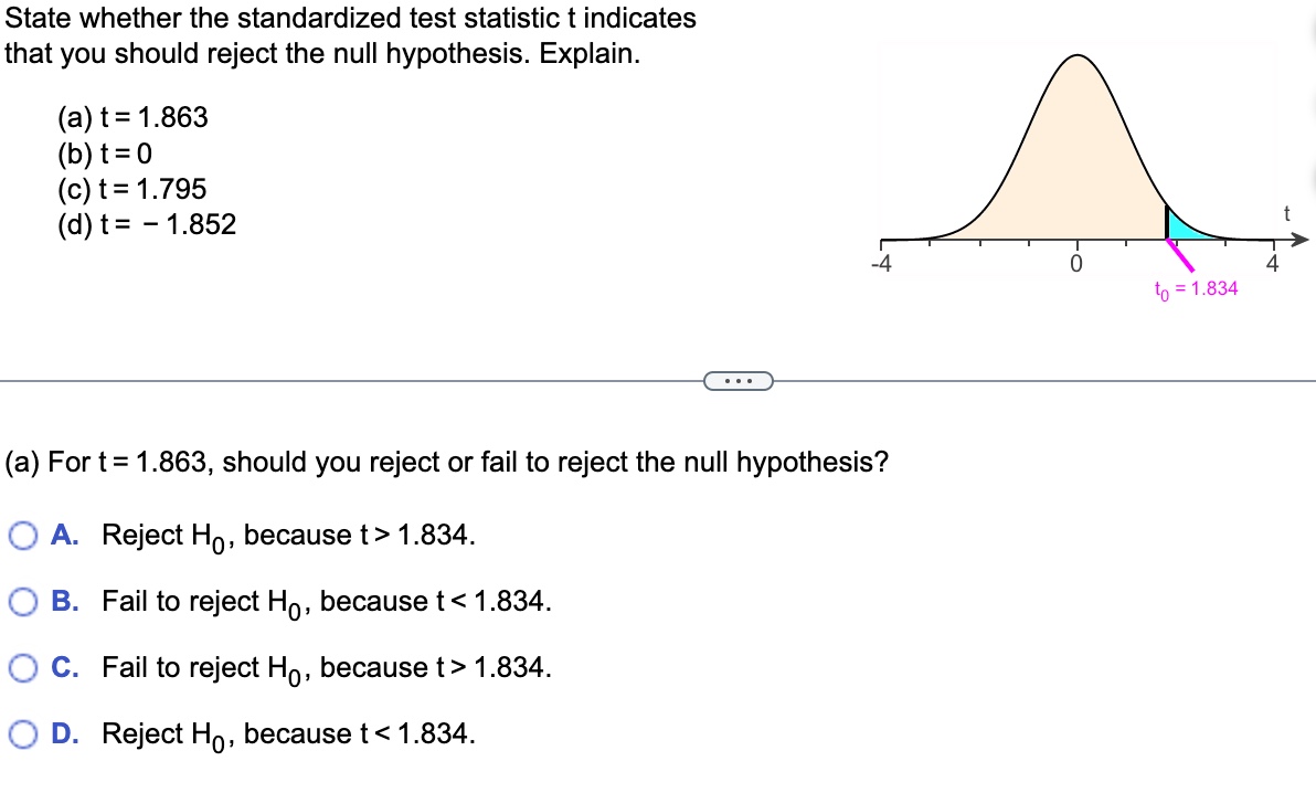 State whether the standardized test statistic t indicates
that you should reject the null hypothesis. Explain.

(a) t = 1.863
(b) t = 0
(c) t = 1.795
(d) t = - 1.852

(a) For t = 1.863, should you reject or fail to reject the null hypothesis?

A. Reject H0, because t > 1.834.
B. Fail to reject H0, because t < 1.834.
C. Fail to reject H0, because t > 1.834.
D. Reject H0, because t < 1.834.