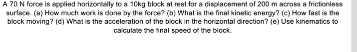 A 70 N force is applied horizontally to a 10kg block at rest for a displacement of 200 m across a frictionless surface. (a) How much work is done by the force? (b) What is the final kinetic energy? (c) How fast is the block moving? (d) What is the acceleration of the block in the horizontal direction? (e) Use kinematics to calculate the final speed of the block.
