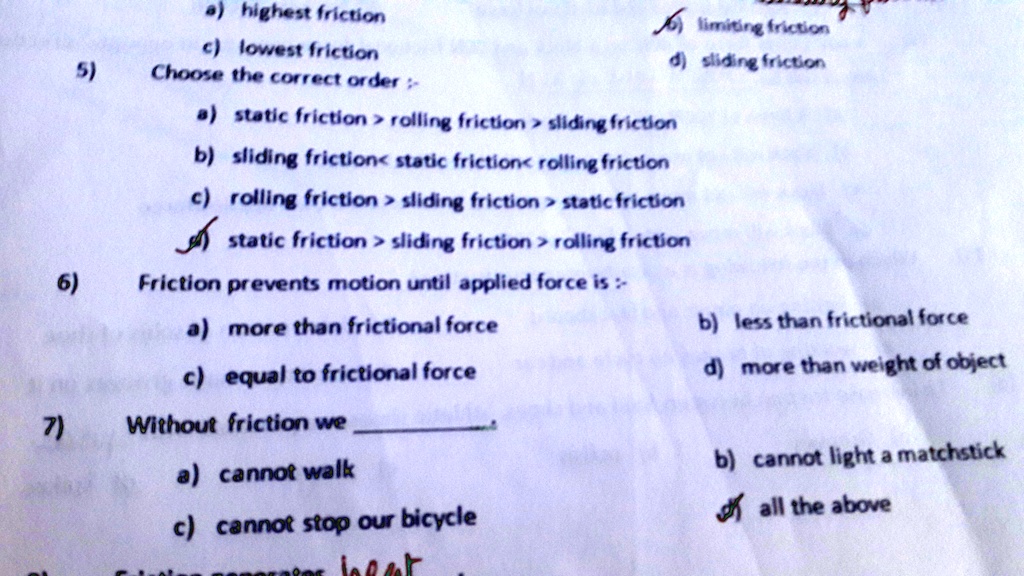 7)
6)
5)
a) highest friction
c) lowest friction
Choose the correct order :-
limiting friction
d) sliding friction
a) static friction > rolling friction > sliding friction
b) sliding friction< static friction< rolling friction
c) rolling friction > sliding friction > static friction
static friction > sliding friction > rolling friction
Friciton prevents motion until applied force is :-
a) more than frictional force
c) equal to frictional force
Without friction we 
a) cannot walk
c) cannot stop our bicycle
b) less than frictional force
d) more than weight of object
b) cannot light a matchstick
all the above