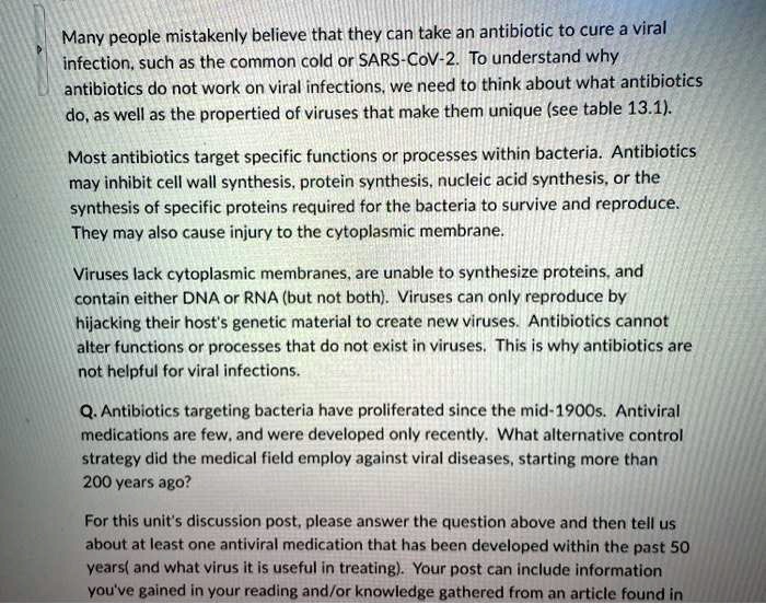 Many people mistakenly believe that they can take an antibiotic to cure a viral infection, such as the common cold or SARS-CoV-2. To understand why antibiotics do not work on viral infections, we need to think about what antibiotics do, as well as the propertied of viruses that make them unique (see table 13.1).

Most antibiotics target specific functions or processes within bacteria. Antibiotics may inhibit cell wall synthesis, protein synthesis, nucleic acid synthesis, or the synthesis of specific proteins required for the bacteria to survive and reproduce. They may also cause injury to the cytoplasmic membrane.

Viruses lack cytoplasmic membranes, are unable to synthesize proteins, and contain either DNA or RNA (but not both). Viruses can only reproduce by hijacking their host's genetic material to create new viruses. Antibiotics cannot alter functions or processes that do not exist in viruses. This is why antibiotics are not helpful for viral infections.

Q. Antibiotics targeting bacteria have proliferated since the mid-1900s. Antiviral medications are few, and were developed only recently. What alternative control strategy did the medical field employ against viral diseases, starting more than 200 years ago?

For this unit's discussion post, please answer the question above and then tell us about at least one antiviral medication that has been developed within the past 50 years( and what virus it is useful in treating). Your post can include information you've gained in your reading and/or knowledge gathered from an article found in