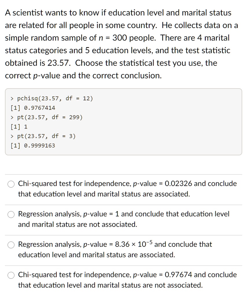 A scientist wants to know if education level and marital status are related for all people in some country. He collects data on a simple random sample of n = 300 people. There are 4 marital status categories and 5 education levels, and the test statistic obtained is 23.57. Choose the statistical test you use, the correct p-value and the correct conclusion.

> pchisq(23.57, df = 12)
[1] 0.9767414
> pt(23.57, df = 299)
[1] 1
> pt(23.57, df = 3)
[1] 0.9999163

Chi-squared test for independence, p-value = 0.02326 and conclude that education level and marital status are associated.
Regression analysis, p-value = 1 and conclude that education level and marital status are not associated.
Regression analysis, p-value = 8.36 × 10^-5 and conclude that education level and marital status are associated.
Chi-squared test for independence, p-value = 0.97674 and conclude that education level and marital status are not associated.
