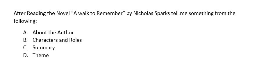After Reading the Novel "A walk to Remember" by Nicholas Sparks tell me something from the
following:
A. About the Author
B. Characters and Roles
C. Summary
D. Theme