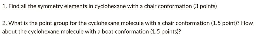 1. Find all the symmetry elements in cyclohexane with a chair conformation (3 points)
2. What is the point group for the cyclohexane molecule with a chair conformation (1.5 point)? How
about the cyclohexane molecule with a boat conformation (1.5 points)?