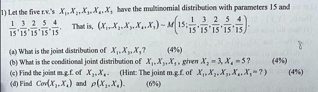 1) Let the five r.v.'s X1, X2, X3, X4, X5 have the multinomial distribution with parameters 15 and (1)/(15), (3)/(15), (2)/(15), (5)/(15), (4)/(15). That is, (X1, X2, X3, X4, X5) ∼ M(15; (1)/(15), (3)/(15), (2)/(15), (5)/(15), (4)/(15)).
(a) What is the joint distribution ofX1, X3, X5?
(4%)
(b) What is the conditional joint distribution ofX1, X3, X5, givenX2 = 3, X4 = 5?
(4%)
(c) Find the joint m.g.f. ofX2, X4. (Hint: The joint m.g.f. ofX1, X2, X3, X4, X5 = ?)(4%)
(d) FindCov(X2, X4)andρ(X2, X4).
(6%)