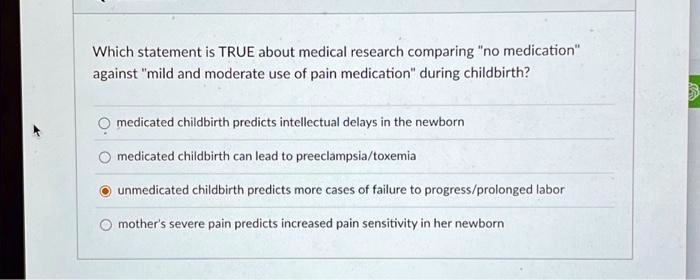 Which statement is TRUE about medical research comparing "no medication" against "mild and moderate use of pain medication" during childbirth?
medicated childbirth predicts intellectual delays in the newborn
medicated childbirth can lead to preeclampsia/toxemia
unmedicated childbirth predicts more cases of failure to progress/prolonged labor
mother's severe pain predicts increased pain sensitivity in her newborn
