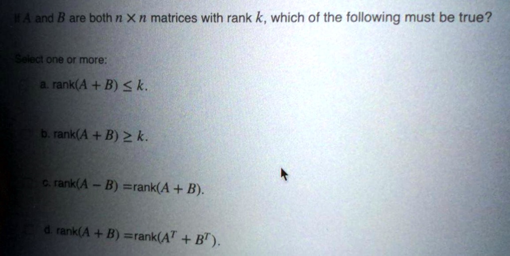 If A and B are both n x n matrices with rank k, which of the following must be true?

a. rank(A + B) ? k.
b. rank(A + B) ? k.
c. rank(A - B) = rank(A + B).
d. rank(A + B) = rank(A^T + B^T).