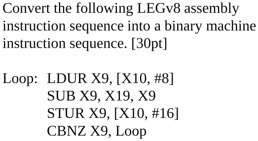 Convert the following LEGv8 assembly instruction sequence into a binary machine instruction sequence. [30pt]
Loop: LDUR X9, [X10, #8] SUB X9, X19, X9 STUR X9, [X10, #16] CBNZ X9, Loop