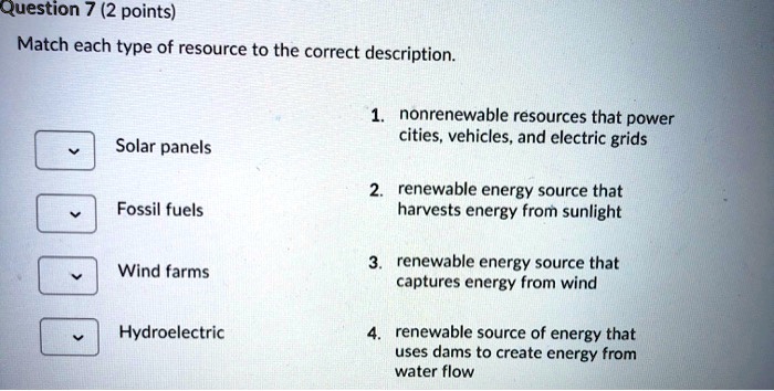 Match each type of resource to the correct description.

Solar panels
Fossil fuels
Wind farms
Hydroelectric

1. nonrenewable resources that power cities, vehicles, and electric grids
2. renewable energy source that harvests energy from sunlight
3. renewable energy source that captures energy from wind
4. renewable source of energy that uses dams to create energy from water flow