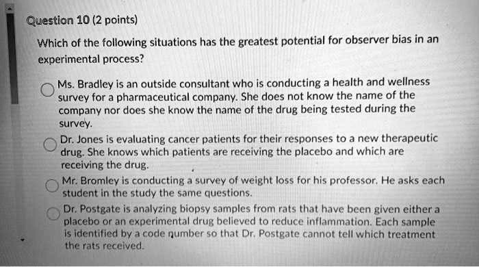 Which of the following situations has the greatest potential for observer bias in an experimental process?

Ms. Bradley is an outside consultant who is conducting a health and wellness survey for a pharmaceutical company. She does not know the name of the company nor does she know the name of the drug being tested during the survey.

Dr. Jones is evaluating cancer patients for their responses to a new therapeutic drug. She knows which patients are receiving the placebo and which are receiving the drug.

Mr. Bromley is conducting a survey of weight loss for his professor. He asks each student in the study the same questions.

Dr. Postgate is analyzing biopsy samples from rats that have been given either a placebo or an experimental drug believed to reduce inflammation. Each sample is identified by a code number so that Dr. Postgate cannot tell which treatment the rats received.
