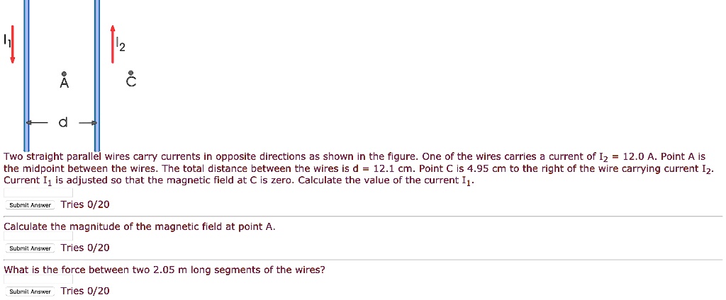 Two straight parallel wires carry currents in opposite directions as shown in the figure. One of the wires carries a current of I2 = 12.0 A. Point A is the midpoint between the wires. The total distance between the wires is d = 12.1 cm. Point C is 4.95 cm to the right of the wire carrying current I2. Current I1 is adjusted so that the magnetic field at C is zero. Calculate the value of the current I1.
Calculate the magnitude of the magnetic field at point A.
What is the force between two 2.05 m long segments of the wires?