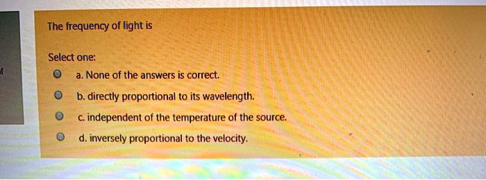 The frequency of light is
Select one:
a. None of the answers is correct.
b. directly proportional to its wavelength.
c. independent of the temperature of the source.
d. inversely proportional to the velocity.