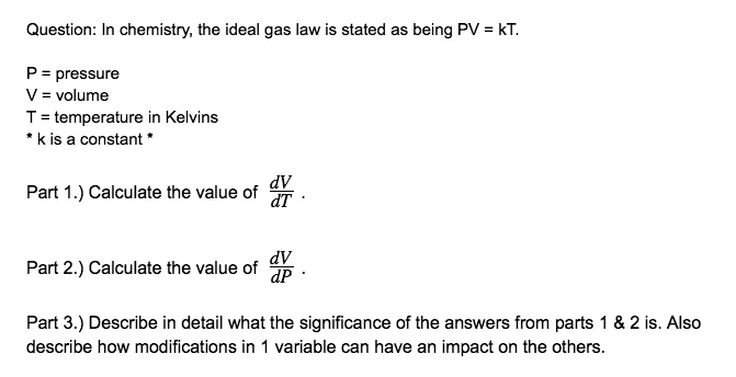 Question: In chemistry, the ideal gas law is stated as being PV = kT.

P = pressure
V = volume
T = temperature in Kelvins
* k is a constant *

Part 1.) Calculate the value of dV/dT .

Part 2.) Calculate the value of dV/dP .

Part 3.) Describe in detail what the significance of the answers from parts 1     2 is. Also describe how modifications in 1 variable can have an impact on the others.