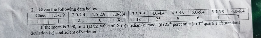 2. Given the following data below,

Class     1.5-1.9     2.0-2.4     2.5-2.9     3.0-3.4     3.5-3.9     4.0-4.4     4.5-4.9     5.0-5.4     5.5-5.9     6.0-6.4 

f     1     2     10     X     18     25     9     6     4     3 



If the mean is 3.98 , find (a) the value of X (b) median (c) mode (d) 25^th percentile (e) 3^rd quartile (f) standard deviation (g) coefficient of variation.