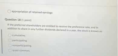 appropriation of retained earnings
Question 18 (1 point)
If the preferred shareholders are entitled to receive the preference rate, and in addition to share in any further dividends declared in a year, the stock is known as:
cumulative.
participating.
nonparticipating.
quasi-common.
