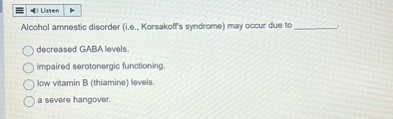 Alcohol amnestic disorder (i.e., Korsakoff's syndrome) may occur due to .

decreased GABA levels.
impaired serotonergic functioning.
low vitamin B (thiamine) levels.
a severe hangover.